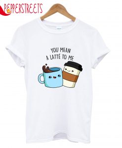 You Mean A Latte To Me T-Shirt